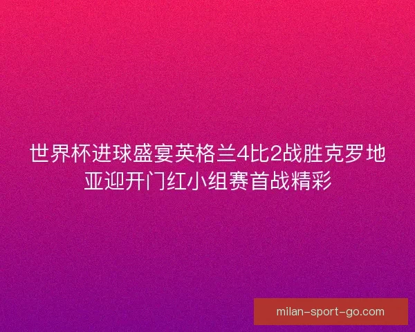 世界杯进球盛宴英格兰4比2战胜克罗地亚迎开门红小组赛首战精彩