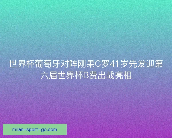 世界杯葡萄牙对阵刚果C罗41岁先发迎第六届世界杯B费出战亮相