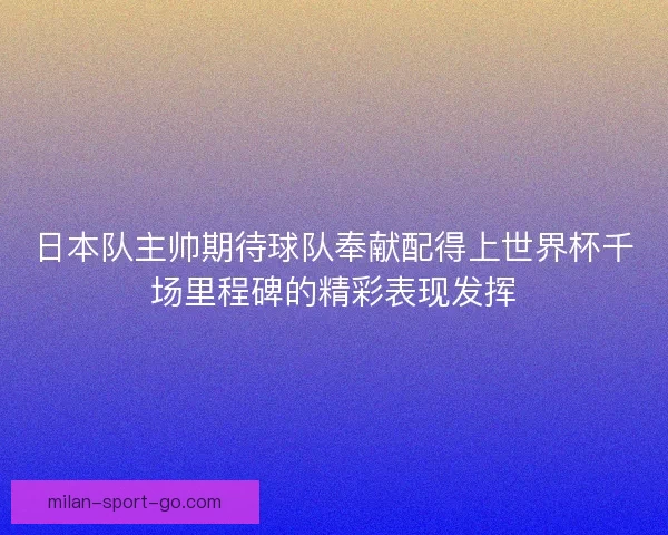 日本队主帅期待球队奉献配得上世界杯千场里程碑的精彩表现发挥
