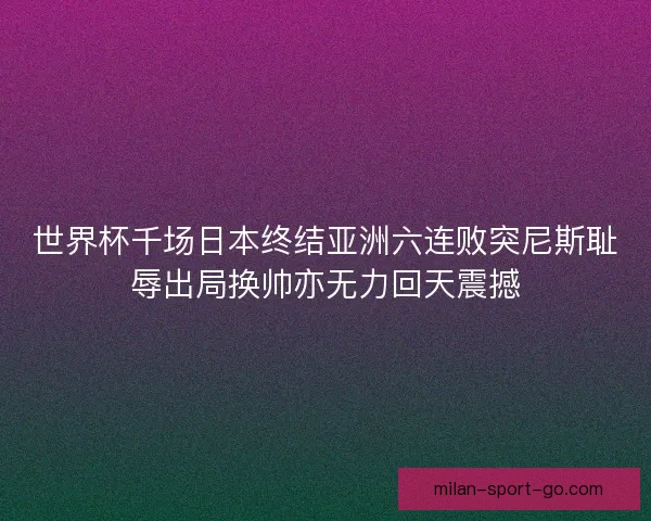 世界杯千场日本终结亚洲六连败突尼斯耻辱出局换帅亦无力回天震撼